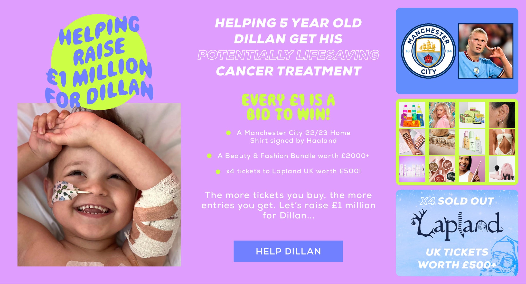Helping 5 year old Dillan get his potentially lifesaving cancer treatment - Every £1 is a bid to win! - A Manchester City 22/23 Home Shirt signed by Haaland - A beauty & fashion bundle worth over £2,000+ - x4 tickets to Lapland UK worth £500 - The more tickets you buy, the more entries you get. Let's raise £1 million for Dillan